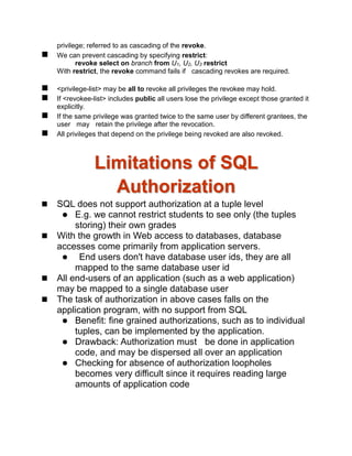 privilege; referred to as cascading of the revoke.
 We can prevent cascading by specifying restrict:
revoke select on branch from U1, U2, U3 restrict
With restrict, the revoke command fails if cascading revokes are required.
 <privilege-list> may be all to revoke all privileges the revokee may hold.
 If <revokee-list> includes public all users lose the privilege except those granted it
explicitly.
 If the same privilege was granted twice to the same user by different grantees, the
user may retain the privilege after the revocation.
 All privileges that depend on the privilege being revoked are also revoked.
Limitations of SQL
Authorization
 SQL does not support authorization at a tuple level
 E.g. we cannot restrict students to see only (the tuples
storing) their own grades
 With the growth in Web access to databases, database
accesses come primarily from application servers.
 End users don't have database user ids, they are all
mapped to the same database user id
 All end-users of an application (such as a web application)
may be mapped to a single database user
 The task of authorization in above cases falls on the
application program, with no support from SQL
 Benefit: fine grained authorizations, such as to individual
tuples, can be implemented by the application.
 Drawback: Authorization must be done in application
code, and may be dispersed all over an application
 Checking for absence of authorization loopholes
becomes very difficult since it requires reading large
amounts of application code
 