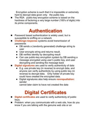 Encryption scheme is such that it is impossible or extremely
hard to decrypt data given only the public key.
 The RSA public-key encryption scheme is based on the
hardness of factoring a very large number (100's of digits) into
its prime components.
Authentication
 Password based authentication is widely used, but is
susceptible to sniffing on a network
 Challenge-response systems avoid transmission of
passwords
 DB sends a (randomly generated) challenge string to
user
 User encrypts string and returns result.
 DB verifies identity by decrypting result
 Can use public-key encryption system by DB sending a
message encrypted using user’s public key, and user
decrypting and sending the message back
 Digital signatures are used to verify authenticity of data
 E.g. use private key (in reverse) to encrypt data, and
anyone can verify authenticity by using public key (in
reverse) to decrypt data. Only holder of private key
could have created the encrypted data.
 Digital signatures also help ensure nonrepudiation:
sender
cannot later claim to have not created the data
Digital Certificates
 Digital certificates are used to verify authenticity of public
keys.
 Problem: when you communicate with a web site, how do you
know if you are talking with the genuine web site or an
 