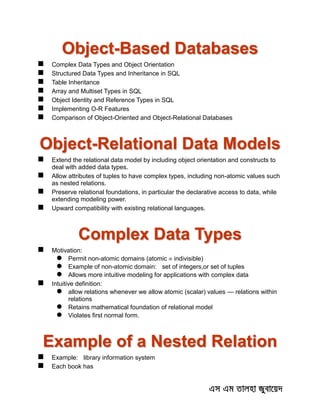 Object-Based Databases
 Complex Data Types and Object Orientation
 Structured Data Types and Inheritance in SQL
 Table Inheritance
 Array and Multiset Types in SQL
 Object Identity and Reference Types in SQL
 Implementing O-R Features
 Comparison of Object-Oriented and Object-Relational Databases
Object-Relational Data Models
 Extend the relational data model by including object orientation and constructs to
deal with added data types.
 Allow attributes of tuples to have complex types, including non-atomic values such
as nested relations.
 Preserve relational foundations, in particular the declarative access to data, while
extending modeling power.
 Upward compatibility with existing relational languages.
Complex Data Types
 Motivation:
 Permit non-atomic domains (atomic  indivisible)
 Example of non-atomic domain: set of integers,or set of tuples
 Allows more intuitive modeling for applications with complex data
 Intuitive definition:
 allow relations whenever we allow atomic (scalar) values — relations within
relations
 Retains mathematical foundation of relational model
 Violates first normal form.
Example of a Nested Relation
 Example: library information system
 Each book has
 