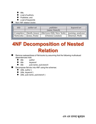 title,
 a set of authors,
 Publisher, and
 a set of keywords
 Non-1NF relation books
4NF Decomposition of Nested
Relation
 Remove awkwardness of flat-books by assuming that the following multivalued
dependencies hold:
 title author
 title keyword
 title pub-name, pub-branch
 Decompose flat-doc into 4NF using the schemas:
 (title, author )
 (title, keyword )
 (title, pub-name, pub-branch )
 