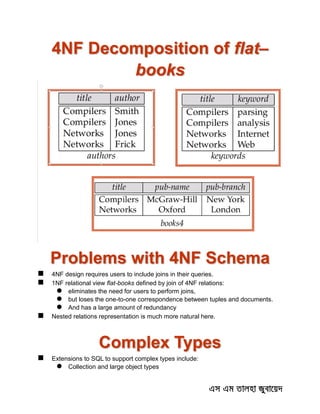4NF Decomposition of flat–
books
Problems with 4NF Schema
 4NF design requires users to include joins in their queries.
 1NF relational view flat-books defined by join of 4NF relations:
 eliminates the need for users to perform joins,
 but loses the one-to-one correspondence between tuples and documents.
 And has a large amount of redundancy
 Nested relations representation is much more natural here.
Complex Types
 Extensions to SQL to support complex types include:
 Collection and large object types
 