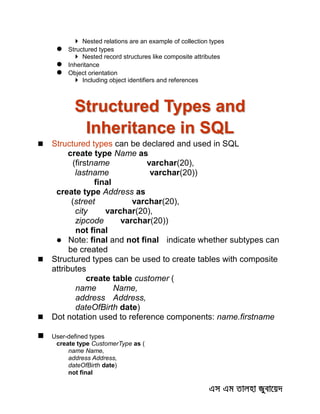  Nested relations are an example of collection types
 Structured types
 Nested record structures like composite attributes
 Inheritance
 Object orientation
 Including object identifiers and references
Structured Types and
Inheritance in SQL
 Structured types can be declared and used in SQL
create type Name as
(firstname varchar(20),
lastname varchar(20))
final
create type Address as
(street varchar(20),
city varchar(20),
zipcode varchar(20))
not final
 Note: final and not final indicate whether subtypes can
be created
 Structured types can be used to create tables with composite
attributes
create table customer (
name Name,
address Address,
dateOfBirth date)
 Dot notation used to reference components: name.firstname
 User-defined types
create type CustomerType as (
name Name,
address Address,
dateOfBirth date)
not final
 