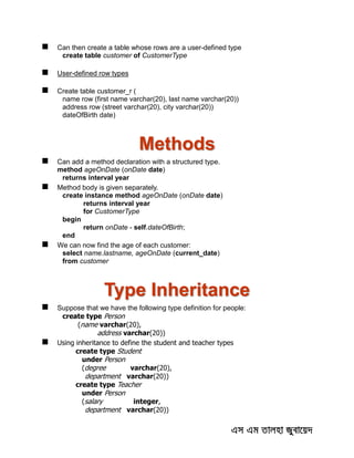  Can then create a table whose rows are a user-defined type
create table customer of CustomerType
 User-defined row types
 Create table customer_r (
name row (first name varchar(20), last name varchar(20))
address row (street varchar(20), city varchar(20))
dateOfBirth date)
Methods
 Can add a method declaration with a structured type.
method ageOnDate (onDate date)
returns interval year
 Method body is given separately.
create instance method ageOnDate (onDate date)
returns interval year
for CustomerType
begin
return onDate - self.dateOfBirth;
end
 We can now find the age of each customer:
select name.lastname, ageOnDate (current_date)
from customer
Type Inheritance
 Suppose that we have the following type definition for people:
create type Person
(name varchar(20),
address varchar(20))
 Using inheritance to define the student and teacher types
create type Student
under Person
(degree varchar(20),
department varchar(20))
create type Teacher
under Person
(salary integer,
department varchar(20))
 