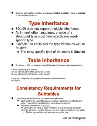  Subtypes can redefine methods by using overriding method in place of method
in the method declaration
Type Inheritance
 SQL:99 does not support multiple inheritance
 As in most other languages, a value of a
structured type must have exactly one most-
specific type
 Example: an entity has the type Person as well as
Student.
 The most specific type of the entity is Student
Table Inheritance
 Subtables in SQL corresponds to the ER notion of specialization / generalization
Create table people of Person
Create table students of Student under people
Create table teacher of Teacher under people
Every attribute present in people is also present in the subtables
But how ?
Consistency Requirements for
Subtables
 Consistency requirements on subtables and supertables.
 Each tuple of the supertable (e.g. people) can correspond to at most one
tuple in each of the subtables (e.g. students and teachers)
 Additional constraint in SQL:1999:
All tuples corresponding to each other (that is, with the same values for
inherited attributes) must be derived from one tuple (inserted into one table).
 That is, each entity must have a most specific type
 