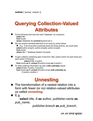 multiset [`parsing’,`analysis’ ])
Querying Collection-Valued
Attributes
 To find all books that have the word “database” as a keyword,
select title
from books
where ‘database’ in (unnest(keyword-set ))
 We can access individual elements of an array by using indices
 E.g.: If we know that a particular book has three authors, we could write:
select author-array[1], author-array[2], author-array[3]
from books
where title = `Database System Concepts’
 To get a relation containing pairs of the form “title, author-name” for each book and
each author of the book
select B.title, A.author
from books as B, unnest (B.author-array) as A (author )
 To retain ordering information we add a with ordinality clause
select B.title, A.author, A.position
from books as B, unnest (B.author-array) with ordinality as
A (author, position )
Unnesting
 The transformation of a nested relation into a
form with fewer (or no) relation-valued attributes
us called unnesting.
 E.g.
select title, A as author, publisher.name as
pub_name,
publisher.branch as pub_branch,
 