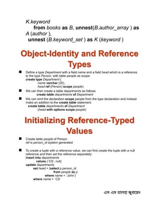 K.keyword
from books as B, unnest(B.author_array ) as
A (author ),
unnest (B.keyword_set ) as K (keyword )
Object-Identity and Reference
Types
 Define a type Department with a field name and a field head which is a reference
to the type Person, with table people as scope:
create type Department (
name varchar (20),
head ref (Person) scope people)
 We can then create a table departments as follows
create table departments of Department
 We can omit the declaration scope people from the type declaration and instead
make an addition to the create table statement:
create table departments of Department
(head with options scope people)
Initializing Reference-Typed
Values
 Create table people of Person
ref is person_id system generated
 To create a tuple with a reference value, we can first create the tuple with a null
reference and then set the reference separately:
insert into departments
values (`CS’, null)
update departments
set head = (select p.person_id
from people as p
where name = `John’)
where name = `CS’
 