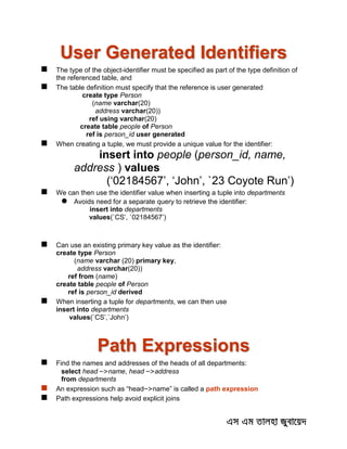 User Generated Identifiers
 The type of the object-identifier must be specified as part of the type definition of
the referenced table, and
 The table definition must specify that the reference is user generated
create type Person
(name varchar(20)
address varchar(20))
ref using varchar(20)
create table people of Person
ref is person_id user generated
 When creating a tuple, we must provide a unique value for the identifier:
insert into people (person_id, name,
address ) values
(‘02184567’, ‘John’, `23 Coyote Run’)
 We can then use the identifier value when inserting a tuple into departments
 Avoids need for a separate query to retrieve the identifier:
insert into departments
values(`CS’, `02184567’)
 Can use an existing primary key value as the identifier:
create type Person
(name varchar (20) primary key,
address varchar(20))
ref from (name)
create table people of Person
ref is person_id derived
 When inserting a tuple for departments, we can then use
insert into departments
values(`CS’,`John’)
Path Expressions
 Find the names and addresses of the heads of all departments:
select head –>name, head –>address
from departments
 An expression such as “head–>name” is called a path expression
 Path expressions help avoid explicit joins
 