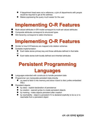  If department head were not a reference, a join of departments with people
would be required to get at the address
 Makes expressing the query much easier for the user
Implementing O-R Features
 Multi-valued attributes in ER model correspont to multi-set valued attributes
 Composite attributes correspond to structured types
 ISA hierarchy correspond to table inheritance
Implementing O-R Features
 Similar to how E-R features are mapped onto relation schemas
 Subtable implementation
 Each table stores primary key and those attributes defined in that table
or,
 Each table stores both locally defined and inherited attributes
Persistent Programming
Languages
 Languages extended with constructs to handle persistent data
 Programmer can manipulate persistent data directly
 no need to fetch it into memory and store it back to disk (unlike embedded
SQL)
 Persistent objects:
 by class - explicit declaration of persistence
 by creation - special syntax to create persistent objects
 by marking - make objects persistent after creation
 by reachability - object is persistent if it is declared explicitly to be so or is
reachable from a persistent object
 