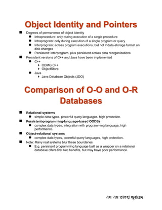 Object Identity and Pointers
 Degrees of permanence of object identity
 Intraprocedure: only during execution of a single procedure
 Intraprogram: only during execution of a single program or query
 Interprogram: across program executions, but not if data-storage format on
disk changes
 Persistent: interprogram, plus persistent across data reorganizations
 Persistent versions of C++ and Java have been implemented
 C++
 ODMG C++
 ObjectStore
 Java
 Java Database Objects (JDO)
Comparison of O-O and O-R
Databases
 Relational systems
 simple data types, powerful query languages, high protection.
 Persistent-programming-language-based OODBs
 complex data types, integration with programming language, high
performance.
 Object-relational systems
 complex data types, powerful query languages, high protection.
 Note: Many real systems blur these boundaries
 E.g. persistent programming language built as a wrapper on a relational
database offers first two benefits, but may have poor performance.
 