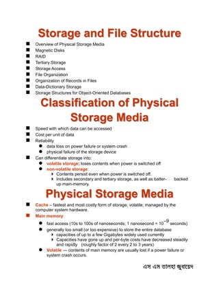 Storage and File Structure
 Overview of Physical Storage Media
 Magnetic Disks
 RAID
 Tertiary Storage
 Storage Access
 File Organization
 Organization of Records in Files
 Data-Dictionary Storage
 Storage Structures for Object-Oriented Databases
Classification of Physical
Storage Media
 Speed with which data can be accessed
 Cost per unit of data
 Reliability
 data loss on power failure or system crash
 physical failure of the storage device
 Can differentiate storage into:
 volatile storage: loses contents when power is switched off
 non-volatile storage:
 Contents persist even when power is switched off.
 Includes secondary and tertiary storage, as well as batter- backed
up main-memory.
Physical Storage Media
 Cache – fastest and most costly form of storage; volatile; managed by the
computer system hardware.
 Main memory:
 fast access (10s to 100s of nanoseconds; 1 nanosecond = 10
–9
seconds)
 generally too small (or too expensive) to store the entire database
 capacities of up to a few Gigabytes widely used currently
 Capacities have gone up and per-byte costs have decreased steadily
and rapidly (roughly factor of 2 every 2 to 3 years)
 Volatile — contents of main memory are usually lost if a power failure or
system crash occurs.
 
