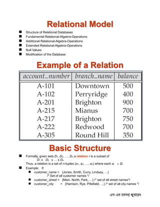Relational Model
 Structure of Relational Databases
 Fundamental Relational-Algebra-Operations
 Additional Relational-Algebra-Operations
 Extended Relational-Algebra-Operations
 Null Values
 Modification of the Database
Example of a Relation
Basic Structure
 Formally, given sets D1, D2, …. Dn a relation r is a subset of
D1 x D2 x … x Dn
Thus, a relation is a set of n-tuples (a1, a2, …, an) where each ai  Di
 Example: If
 customer_name = {Jones, Smith, Curry, Lindsay, …}
/* Set of all customer names */
 customer_street = {Main, North, Park, …} /* set of all street names*/
 customer_city = {Harrison, Rye, Pittsfield, …} /* set of all city names */
 