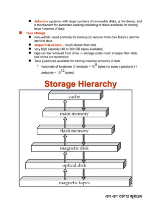  Juke-box systems, with large numbers of removable disks, a few drives, and
a mechanism for automatic loading/unloading of disks available for storing
large volumes of data
 Tape storage
 non-volatile, used primarily for backup (to recover from disk failure), and for
archival data
 sequential-access – much slower than disk
 very high capacity (40 to 300 GB tapes available)
 tape can be removed from drive  storage costs much cheaper than disk,
but drives are expensive
 Tape jukeboxes available for storing massive amounts of data

hundreds of terabytes (1 terabyte = 10
9
bytes) to even a petabyte (1
petabyte = 10
12
bytes)
Storage Hierarchy
 