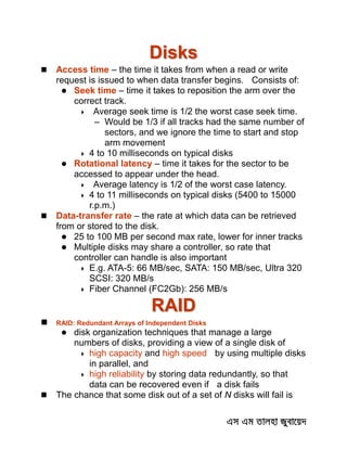 Disks
 Access time – the time it takes from when a read or write
request is issued to when data transfer begins. Consists of:
 Seek time – time it takes to reposition the arm over the
correct track.
 Average seek time is 1/2 the worst case seek time.
– Would be 1/3 if all tracks had the same number of
sectors, and we ignore the time to start and stop
arm movement
 4 to 10 milliseconds on typical disks
 Rotational latency – time it takes for the sector to be
accessed to appear under the head.
 Average latency is 1/2 of the worst case latency.
 4 to 11 milliseconds on typical disks (5400 to 15000
r.p.m.)
 Data-transfer rate – the rate at which data can be retrieved
from or stored to the disk.
 25 to 100 MB per second max rate, lower for inner tracks
 Multiple disks may share a controller, so rate that
controller can handle is also important
 E.g. ATA-5: 66 MB/sec, SATA: 150 MB/sec, Ultra 320
SCSI: 320 MB/s
 Fiber Channel (FC2Gb): 256 MB/s
RAID
 RAID: Redundant Arrays of Independent Disks
 disk organization techniques that manage a large
numbers of disks, providing a view of a single disk of
 high capacity and high speed by using multiple disks
in parallel, and
 high reliability by storing data redundantly, so that
data can be recovered even if a disk fails
 The chance that some disk out of a set of N disks will fail is
 