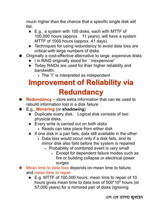 much higher than the chance that a specific single disk will
fail.
 E.g., a system with 100 disks, each with MTTF of
100,000 hours (approx. 11 years), will have a system
MTTF of 1000 hours (approx. 41 days)
 Techniques for using redundancy to avoid data loss are
critical with large numbers of disks
 Originally a cost-effective alternative to large, expensive disks
 I in RAID originally stood for ``inexpensive’’
 Today RAIDs are used for their higher reliability and
bandwidth.
 The “I” is interpreted as independent
Improvement of Reliability via
Redundancy
 Redundancy – store extra information that can be used to
rebuild information lost in a disk failure
 E.g., Mirroring (or shadowing)
 Duplicate every disk. Logical disk consists of two
physical disks.
 Every write is carried out on both disks
 Reads can take place from either disk
 If one disk in a pair fails, data still available in the other
 Data loss would occur only if a disk fails, and its
mirror disk also fails before the system is repaired
– Probability of combined event is very small
» Except for dependent failure modes such as
fire or building collapse or electrical power
surges
 Mean time to data loss depends on mean time to failure,
and mean time to repair
 E.g. MTTF of 100,000 hours, mean time to repair of 10
hours gives mean time to data loss of 500*106
hours (or
57,000 years) for a mirrored pair of disks (ignoring
 