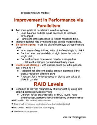 dependent failure modes)
Improvement in Performance via
Parallelism
 Two main goals of parallelism in a disk system:
1. Load balance multiple small accesses to increase
throughput
2. Parallelize large accesses to reduce response time.
 Improve transfer rate by striping data across multiple disks.
 Bit-level striping – split the bits of each byte across multiple
disks
 In an array of eight disks, write bit i of each byte to disk i.
 Each access can read data at eight times the rate of a
single disk.
 But seek/access time worse than for a single disk
 Bit level striping is not used much any more
 Block-level striping – with n disks, block i of a file goes to
disk (i mod n) + 1
 Requests for different blocks can run in parallel if the
blocks reside on different disks
 A request for a long sequence of blocks can utilize all
disks in parallel
RAID Levels
 Schemes to provide redundancy at lower cost by using disk
striping combined with parity bits
 Different RAID organizations, or RAID levels, have
differing cost, performance and reliability characteristics
RAID Level 0: Block striping; non-redundant.
 Used in high-performance applications where data lose is not critical.
RAID Level 1: Mirrored disks with block striping
Offers best write performance.
 