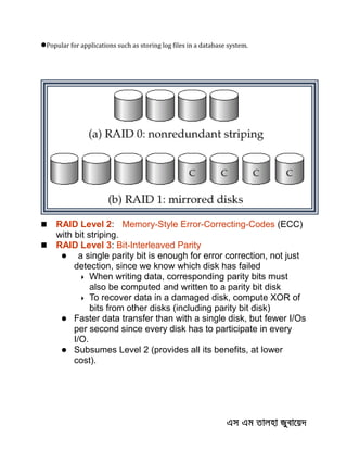 Popular for applications such as storing log files in a database system.
 RAID Level 2: Memory-Style Error-Correcting-Codes (ECC)
with bit striping.
 RAID Level 3: Bit-Interleaved Parity
 a single parity bit is enough for error correction, not just
detection, since we know which disk has failed
 When writing data, corresponding parity bits must
also be computed and written to a parity bit disk
 To recover data in a damaged disk, compute XOR of
bits from other disks (including parity bit disk)
 Faster data transfer than with a single disk, but fewer I/Os
per second since every disk has to participate in every
I/O.
 Subsumes Level 2 (provides all its benefits, at lower
cost).
 