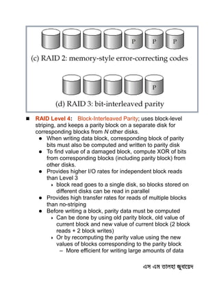  RAID Level 4: Block-Interleaved Parity; uses block-level
striping, and keeps a parity block on a separate disk for
corresponding blocks from N other disks.
 When writing data block, corresponding block of parity
bits must also be computed and written to parity disk
 To find value of a damaged block, compute XOR of bits
from corresponding blocks (including parity block) from
other disks.
 Provides higher I/O rates for independent block reads
than Level 3
 block read goes to a single disk, so blocks stored on
different disks can be read in parallel
 Provides high transfer rates for reads of multiple blocks
than no-striping
 Before writing a block, parity data must be computed
 Can be done by using old parity block, old value of
current block and new value of current block (2 block
reads + 2 block writes)
 Or by recomputing the parity value using the new
values of blocks corresponding to the parity block
– More efficient for writing large amounts of data
 