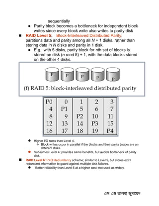 sequentially
 Parity block becomes a bottleneck for independent block
writes since every block write also writes to parity disk
 RAID Level 5: Block-Interleaved Distributed Parity;
partitions data and parity among all N + 1 disks, rather than
storing data in N disks and parity in 1 disk.
 E.g., with 5 disks, parity block for nth set of blocks is
stored on disk (n mod 5) + 1, with the data blocks stored
on the other 4 disks.
 Higher I/O rates than Level 4.
 Block writes occur in parallel if the blocks and their parity blocks are on
different disks.
 Subsumes Level 4: provides same benefits, but avoids bottleneck of parity
disk.
 RAID Level 6: P+Q Redundancy scheme; similar to Level 5, but stores extra
redundant information to guard against multiple disk failures.
 Better reliability than Level 5 at a higher cost; not used as widely.
 