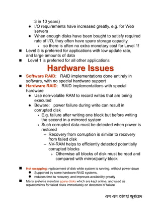 3 in 10 years)
 I/O requirements have increased greatly, e.g. for Web
servers
 When enough disks have been bought to satisfy required
rate of I/O, they often have spare storage capacity
 so there is often no extra monetary cost for Level 1!
 Level 5 is preferred for applications with low update rate,
and large amounts of data
 Level 1 is preferred for all other applications
Hardware Issues
 Software RAID: RAID implementations done entirely in
software, with no special hardware support
 Hardware RAID: RAID implementations with special
hardware
 Use non-volatile RAM to record writes that are being
executed
 Beware: power failure during write can result in
corrupted disk
 E.g. failure after writing one block but before writing
the second in a mirrored system
 Such corrupted data must be detected when power is
restored
– Recovery from corruption is similar to recovery
from failed disk
– NV-RAM helps to efficiently detected potentially
corrupted blocks
» Otherwise all blocks of disk must be read and
compared with mirror/parity block
 Hot swapping: replacement of disk while system is running, without power down
 Supported by some hardware RAID systems,
 reduces time to recovery, and improves availability greatly
 Many systems maintain spare disks which are kept online, and used as
replacements for failed disks immediately on detection of failure
 