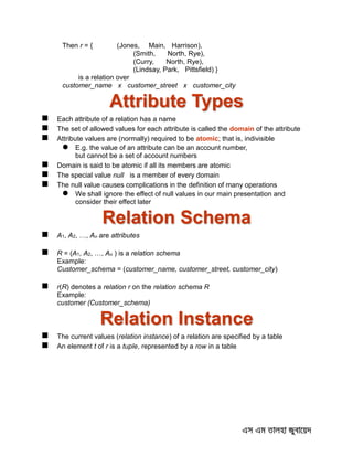 Then r = { (Jones, Main, Harrison),
(Smith, North, Rye),
(Curry, North, Rye),
(Lindsay, Park, Pittsfield) }
is a relation over
customer_name x customer_street x customer_city
Attribute Types
 Each attribute of a relation has a name
 The set of allowed values for each attribute is called the domain of the attribute
 Attribute values are (normally) required to be atomic; that is, indivisible
 E.g. the value of an attribute can be an account number,
but cannot be a set of account numbers
 Domain is said to be atomic if all its members are atomic
 The special value null is a member of every domain
 The null value causes complications in the definition of many operations
 We shall ignore the effect of null values in our main presentation and
consider their effect later
Relation Schema
 A1, A2, …, An are attributes
 R = (A1, A2, …, An ) is a relation schema
Example:
Customer_schema = (customer_name, customer_street, customer_city)
 r(R) denotes a relation r on the relation schema R
Example:
customer (Customer_schema)
Relation Instance
 The current values (relation instance) of a relation are specified by a table
 An element t of r is a tuple, represented by a row in a table
 