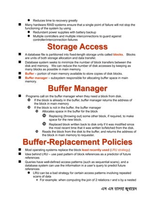  Reduces time to recovery greatly
 Many hardware RAID systems ensure that a single point of failure will not stop the
functioning of the system by using
 Redundant power supplies with battery backup
 Multiple controllers and multiple interconnections to guard against
controller/interconnection failures
Storage Access
 A database file is partitioned into fixed-length storage units called blocks. Blocks
are units of both storage allocation and data transfer.
 Database system seeks to minimize the number of block transfers between the
disk and memory. We can reduce the number of disk accesses by keeping as
many blocks as possible in main memory.
 Buffer – portion of main memory available to store copies of disk blocks.
 Buffer manager – subsystem responsible for allocating buffer space in main
memory.
Buffer Manager
 Programs call on the buffer manager when they need a block from disk.
 If the block is already in the buffer, buffer manager returns the address of
the block in main memory
 If the block is not in the buffer, the buffer manager
 Allocates space in the buffer for the block
 Replacing (throwing out) some other block, if required, to make
space for the new block.
 Replaced block written back to disk only if it was modified since
the most recent time that it was written to/fetched from the disk.
 Reads the block from the disk to the buffer, and returns the address of
the block in main memory to requester.
Buffer-Replacement Policies
 Most operating systems replace the block least recently used (LRU strategy)
 Idea behind LRU – use past pattern of block references as a predictor of future
references
 Queries have well-defined access patterns (such as sequential scans), and a
database system can use the information in a user’s query to predict future
references
 LRU can be a bad strategy for certain access patterns involving repeated
scans of data
 For example: when computing the join of 2 relations r and s by a nested
 
