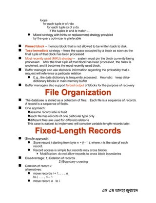 loops
for each tuple tr of r do
for each tuple ts of s do
if the tuples tr and ts match …
 Mixed strategy with hints on replacement strategy provided
by the query optimizer is preferable
 Pinned block – memory block that is not allowed to be written back to disk.
 Toss-immediate strategy – frees the space occupied by a block as soon as the
final tuple of that block has been processed
 Most recently used (MRU) strategy – system must pin the block currently being
processed. After the final tuple of that block has been processed, the block is
unpinned, and it becomes the most recently used block.
 Buffer manager can use statistical information regarding the probability that a
request will reference a particular relation
 E.g., the data dictionary is frequently accessed. Heuristic: keep data-
dictionary blocks in main memory buffer
 Buffer managers also support forced output of blocks for the purpose of recovery
File Organization
 The database is stored as a collection of files. Each file is a sequence of records.
A record is a sequence of fields.
 One approach:
assume record size is fixed
each file has records of one particular type only
different files are used for different relations
This case is easiest to implement; will consider variable length records later.
Fixed-Length Records
 Simple approach:
 Store record i starting from byte n  (i – 1), where n is the size of each
record.
 Record access is simple but records may cross blocks
 Modification: do not allow records to cross block boundaries
 Disadvantage: 1) Deletion of records
2) Boundary crossing
 Deletion of record i:
alternatives:
 move records i + 1, . . ., n
to i, . . . , n – 1
 move record n to i
 