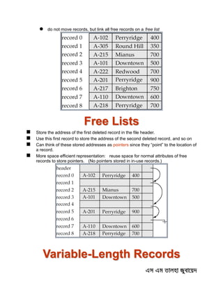  do not move records, but link all free records on a free list
Free Lists
 Store the address of the first deleted record in the file header.
 Use this first record to store the address of the second deleted record, and so on
 Can think of these stored addresses as pointers since they “point” to the location of
a record.
 More space efficient representation: reuse space for normal attributes of free
records to store pointers. (No pointers stored in in-use records.)
Variable-Length Records
 