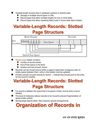 Variable-length records arise in database systems in several ways:
 Storage of multiple record types in a file.
 Record types that allow variable lengths for one or more fields.
 Record types that allow repeating fields (used in some older data models).
Variable-Length Records: Slotted
Page Structure
 Slotted page header contains:
 number of record entries
 end of free space in the block
 location and size of each record
 Records can be moved around within a page to keep them contiguous with no
empty space between them; entry in the header must be updated.
 Pointers should not point directly to record — instead they should point to the entry
for the record in header.
Variable-Length Records: Slotted
Page Structure
 If a record is deleted, the space that it occupies is freed, and its entry is set to
deleted.
 The level of indirection allows records to be moved to prevent fragmentation of
space inside a block
 Storing large objects (blob, clob) requires special arrangements.
Organization of Records in
 