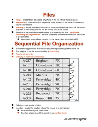 Files
 Heap – a record can be placed anywhere in the file where there is space
 Sequential – store records in sequential order, based on the value of the search
key of each record
 Hashing – a hash function computed on some attribute of each record; the result
specifies in which block of the file the record should be placed
 Records of each relation may be stored in a separate file. In a multitable
clustering file organization records of several different relations can be stored
in the same file
 Motivation: store related records on the same block to minimize I/O
Sequential File Organization
 Suitable for applications that require sequential processing of the entire file
 The records in the file are ordered by a search-key
 Read in sorted order
 Difficulty in insertion and deletion
 Deletion – use pointer chains
 Insertion –locate the position where the record is to be inserted
 if there is free space insert there
 if no free space, insert the record in an overflow block
 