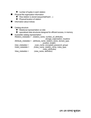  number of tuples in each relation
 Physical file organization information
 How relation is stored (sequential/hash/…)
 Physical location of relation
 Information about indices
 Catalog structure
 Relational representation on disk
 specialized data structures designed for efficient access, in memory
 A possible catalog representation:
Relation_metadata = (relation_name, number_of_attributes,
storage_organization, location)
Attribute_metadata = (attribute_name, relation_name, domain_type,
position, length)
User_metadata = (user_name, encrypted_password, group)
Index_metadata = (index_name, relation_name, index_type,
index_attributes)
View_metadata = (view_name, definition)
 