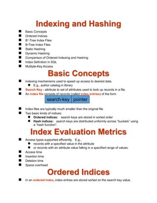 Indexing and Hashing
 Basic Concepts
 Ordered Indices
 B+-Tree Index Files
 B-Tree Index Files
 Static Hashing
 Dynamic Hashing
 Comparison of Ordered Indexing and Hashing
 Index Definition in SQL
 Multiple-Key Access
Basic Concepts
 Indexing mechanisms used to speed up access to desired data.
 E.g., author catalog in library
 Search Key - attribute to set of attributes used to look up records in a file.
 An index file consists of records (called index entries) of the form
 Index files are typically much smaller than the original file
 Two basic kinds of indices:
 Ordered indices: search keys are stored in sorted order
 Hash indices: search keys are distributed uniformly across “buckets” using
a “hash function”.
Index Evaluation Metrics
 Access types supported efficiently. E.g.,
 records with a specified value in the attribute
 or records with an attribute value falling in a specified range of values.
 Access time
 Insertion time
 Deletion time
 Space overhead
Ordered Indices
 In an ordered index, index entries are stored sorted on the search key value.
search-key pointer
 