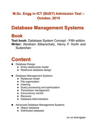 M.Sc. Engg in ICT (BUET) Admission Test –
October, 2015
Database Management Systems
Book
Text book: Database System Concept - Fifth edition
Writer: Abraham Silberschatz, Henry F. Korth and
Sudarshan
Content
 Database Design
 Entity-relationship model
 Relational database design
 Database Management Systems
 Relational model
 File organization
 Indexing
 Query processing and optimization
 Transaction management
 Concurrency control
 Recovery
 Database Administration
 Advanced Database Management Systems
 Object database
 Distributed database
 