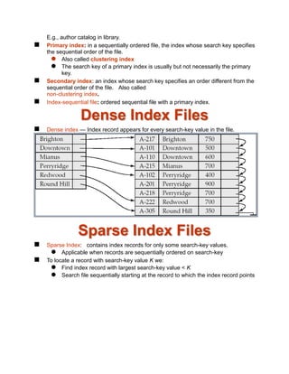 E.g., author catalog in library.
 Primary index: in a sequentially ordered file, the index whose search key specifies
the sequential order of the file.
 Also called clustering index
 The search key of a primary index is usually but not necessarily the primary
key.
 Secondary index: an index whose search key specifies an order different from the
sequential order of the file. Also called
non-clustering index.
 Index-sequential file: ordered sequential file with a primary index.
Dense Index Files
 Dense index — Index record appears for every search-key value in the file.
Sparse Index Files
 Sparse Index: contains index records for only some search-key values.
 Applicable when records are sequentially ordered on search-key
 To locate a record with search-key value K we:
 Find index record with largest search-key value < K
 Search file sequentially starting at the record to which the index record points
 