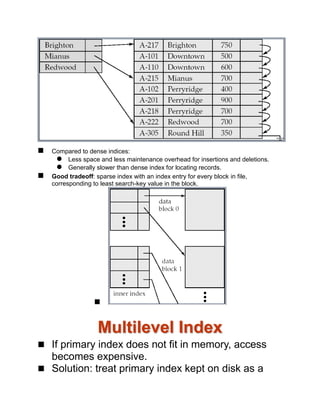  Compared to dense indices:
 Less space and less maintenance overhead for insertions and deletions.
 Generally slower than dense index for locating records.
 Good tradeoff: sparse index with an index entry for every block in file,
corresponding to least search-key value in the block.

Multilevel Index
 If primary index does not fit in memory, access
becomes expensive.
 Solution: treat primary index kept on disk as a
 