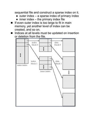 sequential file and construct a sparse index on it.
 outer index – a sparse index of primary index
 inner index – the primary index file
 If even outer index is too large to fit in main
memory, yet another level of index can be
created, and so on.
 Indices at all levels must be updated on insertion
or deletion from the file.
 