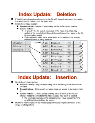 Index Update: Deletion
 If deleted record was the only record in the file with its particular search-key value,
the search-key is deleted from the index also.
 Single-level index deletion:
 Dense indices – deletion of search-key: similar to file record deletion.
 Sparse indices –
 if an entry for the search key exists in the index, it is deleted by
replacing the entry in the index with the next search-key value in the file
(in search-key order).
 If the next search-key value already has an index entry, the entry is
deleted instead of being replaced.
Index Update: Insertion
 Single-level index insertion:
 Perform a lookup using the search-key value appearing in the record to be
inserted.
 Dense indices – if the search-key value does not appear in the index, insert
it.
 Sparse indices – if index stores an entry for each block of the file, no
change needs to be made to the index unless a new block is created.
 If a new block is created, the first search-key value appearing in the
new block is inserted into the index.
 Multilevel insertion (as well as deletion) algorithms are simple extensions of the
single-level algorithms
 