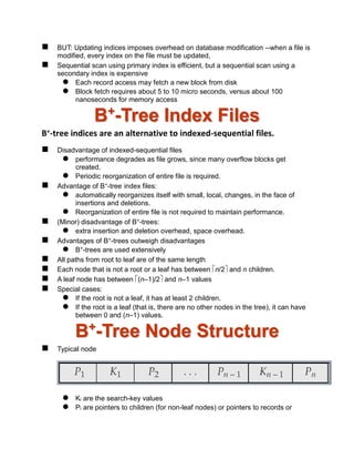  BUT: Updating indices imposes overhead on database modification --when a file is
modified, every index on the file must be updated,
 Sequential scan using primary index is efficient, but a sequential scan using a
secondary index is expensive
 Each record access may fetch a new block from disk
 Block fetch requires about 5 to 10 micro seconds, versus about 100
nanoseconds for memory access
B+
-Tree Index Files
B+-tree indices are an alternative to indexed-sequential files.
 Disadvantage of indexed-sequential files
 performance degrades as file grows, since many overflow blocks get
created.
 Periodic reorganization of entire file is required.
 Advantage of B+-tree index files:
 automatically reorganizes itself with small, local, changes, in the face of
insertions and deletions.
 Reorganization of entire file is not required to maintain performance.
 (Minor) disadvantage of B+-trees:
 extra insertion and deletion overhead, space overhead.
 Advantages of B+-trees outweigh disadvantages
 B+-trees are used extensively
 All paths from root to leaf are of the same length
 Each node that is not a root or a leaf has between n/2 and n children.
 A leaf node has between (n–1)/2 and n–1 values
 Special cases:
 If the root is not a leaf, it has at least 2 children.
 If the root is a leaf (that is, there are no other nodes in the tree), it can have
between 0 and (n–1) values.
B+
-Tree Node Structure
 Typical node
 Ki are the search-key values
 Pi are pointers to children (for non-leaf nodes) or pointers to records or
 