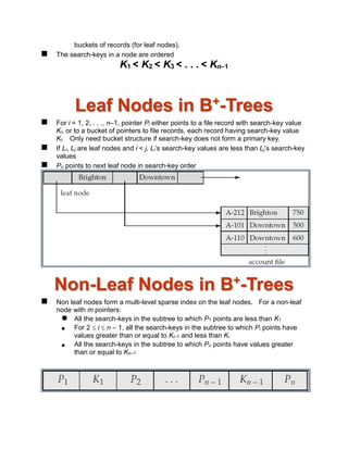 buckets of records (for leaf nodes).
 The search-keys in a node are ordered
K1 < K2 < K3 < . . . < Kn–1
Leaf Nodes in B+
-Trees
 For i = 1, 2, . . ., n–1, pointer Pi either points to a file record with search-key value
Ki, or to a bucket of pointers to file records, each record having search-key value
Ki. Only need bucket structure if search-key does not form a primary key.
 If Li, Lj are leaf nodes and i < j, Li’s search-key values are less than Lj’s search-key
values
 Pn points to next leaf node in search-key order
Non-Leaf Nodes in B+
-Trees
 Non leaf nodes form a multi-level sparse index on the leaf nodes. For a non-leaf
node with m pointers:
 All the search-keys in the subtree to which P1 points are less than K1
 For 2  i  n – 1, all the search-keys in the subtree to which Pi points have
values greater than or equal to Ki–1 and less than Ki
 All the search-keys in the subtree to which Pn points have values greater
than or equal to Kn–1
 