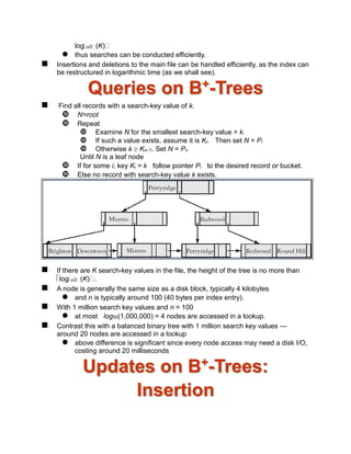logn/2 (K)
 thus searches can be conducted efficiently.
 Insertions and deletions to the main file can be handled efficiently, as the index can
be restructured in logarithmic time (as we shall see).
Queries on B+
-Trees
 Find all records with a search-key value of k.
 N=root
 Repeat
 Examine N for the smallest search-key value > k.
 If such a value exists, assume it is Ki. Then set N = Pi
 Otherwise k  Kn–1. Set N = Pn
Until N is a leaf node
 If for some i, key Ki = k follow pointer Pi to the desired record or bucket.
 Else no record with search-key value k exists.
 If there are K search-key values in the file, the height of the tree is no more than
logn/2 (K) .
 A node is generally the same size as a disk block, typically 4 kilobytes
 and n is typically around 100 (40 bytes per index entry).
 With 1 million search key values and n = 100
 at most log50(1,000,000) = 4 nodes are accessed in a lookup.
 Contrast this with a balanced binary tree with 1 million search key values —
around 20 nodes are accessed in a lookup
 above difference is significant since every node access may need a disk I/O,
costing around 20 milliseconds
Updates on B+
-Trees:
Insertion
 