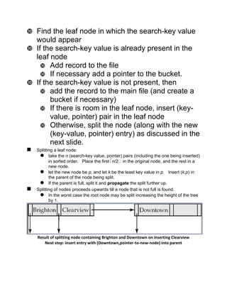 Find the leaf node in which the search-key value
would appear
 If the search-key value is already present in the
leaf node
 Add record to the file
 If necessary add a pointer to the bucket.
 If the search-key value is not present, then
 add the record to the main file (and create a
bucket if necessary)
 If there is room in the leaf node, insert (key-
value, pointer) pair in the leaf node
 Otherwise, split the node (along with the new
(key-value, pointer) entry) as discussed in the
next slide.
 Splitting a leaf node:
 take the n (search-key value, pointer) pairs (including the one being inserted)
in sorted order. Place the first n/2 in the original node, and the rest in a
new node.
 let the new node be p, and let k be the least key value in p. Insert (k,p) in
the parent of the node being split.
 If the parent is full, split it and propagate the split further up.
 Splitting of nodes proceeds upwards till a node that is not full is found.
 In the worst case the root node may be split increasing the height of the tree
by 1.
Result of splitting node containing Brighton and Downtown on inserting Clearview
Next step: insert entry with (Downtown,pointer-to-new-node) into parent
 