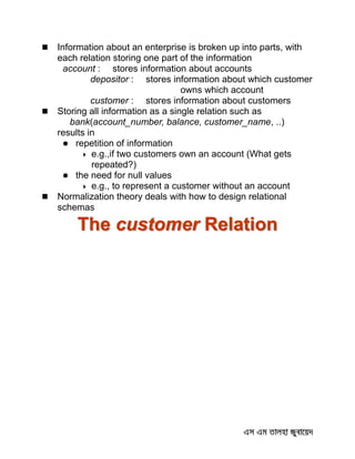  Information about an enterprise is broken up into parts, with
each relation storing one part of the information
account : stores information about accounts
depositor : stores information about which customer
owns which account
customer : stores information about customers
 Storing all information as a single relation such as
bank(account_number, balance, customer_name, ..)
results in
 repetition of information
 e.g.,if two customers own an account (What gets
repeated?)
 the need for null values
 e.g., to represent a customer without an account
 Normalization theory deals with how to design relational
schemas
The customer Relation
 