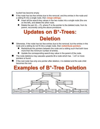 bucket has become empty
 If the node has too few entries due to the removal, and the entries in the node and
a sibling fit into a single node, then merge siblings:
 Insert all the search-key values in the two nodes into a single node (the one
on the left), and delete the other node.
 Delete the pair (Ki–1, Pi), where Pi is the pointer to the deleted node, from its
parent, recursively using the above procedure.
Updates on B+
-Trees:
Deletion
 Otherwise, if the node has too few entries due to the removal, but the entries in the
node and a sibling do not fit into a single node, then redistribute pointers:
 Redistribute the pointers between the node and a sibling such that both have
more than the minimum number of entries.
 Update the corresponding search-key value in the parent of the node.
 The node deletions may cascade upwards till a node which has n/2 or more
pointers is found.
 If the root node has only one pointer after deletion, it is deleted and the sole child
becomes the root.
Examples of B+
-Tree Deletion
 