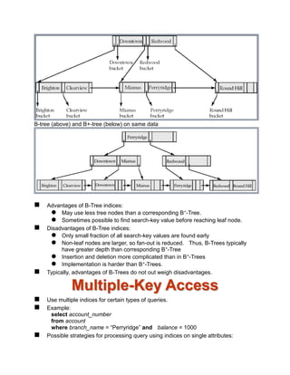 B-tree (above) and B+-tree (below) on same data
 Advantages of B-Tree indices:
 May use less tree nodes than a corresponding B+-Tree.
 Sometimes possible to find search-key value before reaching leaf node.
 Disadvantages of B-Tree indices:
 Only small fraction of all search-key values are found early
 Non-leaf nodes are larger, so fan-out is reduced. Thus, B-Trees typically
have greater depth than corresponding B+-Tree
 Insertion and deletion more complicated than in B+-Trees
 Implementation is harder than B+-Trees.
 Typically, advantages of B-Trees do not out weigh disadvantages.
Multiple-Key Access
 Use multiple indices for certain types of queries.
 Example:
select account_number
from account
where branch_name = “Perryridge” and balance = 1000
 Possible strategies for processing query using indices on single attributes:
 