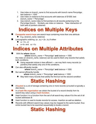 1. Use index on branch_name to find accounts with branch name Perryridge;
test balance = 1000
2. Use index on balance to find accounts with balances of $1000; test
branch_name = “Perryridge”.
3. Use branch_name index to find pointers to all records pertaining to the
Perryridge branch. Similarly use index on balance. Take intersection of
both sets of pointers obtained.
Indices on Multiple Keys
 Composite search keys are search keys containing more than one attribute
 E.g. (branch_name, balance)
 Lexicographic ordering: (a1, a2) < (b1, b2) if either
 a1 < b1, or
 a1=b1 and a2 < b2
Indices on Multiple Attributes
 With the where clause
where branch_name = “Perryridge” and balance = 1000
the index on (branch_name, balance) can be used to fetch only records that satisfy
both conditions.
 Using separate indices in less efficient — we may fetch many records (or
pointers) that satisfy only one of the conditions.
 Can also efficiently handle
where branch_name = “Perryridge” and balance < 1000
 But cannot efficiently handle
where branch_name < “Perryridge” and balance = 1000
 May fetch many records that satisfy the first but not the second condition
Static Hashing
 A bucket is a unit of storage containing one or more records (a bucket is typically a
disk block).
 In a hash file organization we obtain the bucket of a record directly from its
search-key value using a hash function.
 Hash function h is a function from the set of all search-key values K to the set of all
bucket addresses B.
 Hash function is used to locate records for access, insertion as well as deletion.
 Records with different search-key values may be mapped to the same bucket; thus
entire bucket has to be searched sequentially to locate a record.
Static Hashing
 