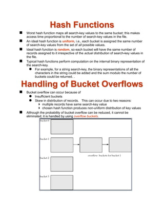 Hash Functions
 Worst hash function maps all search-key values to the same bucket; this makes
access time proportional to the number of search-key values in the file.
 An ideal hash function is uniform, i.e., each bucket is assigned the same number
of search-key values from the set of all possible values.
 Ideal hash function is random, so each bucket will have the same number of
records assigned to it irrespective of the actual distribution of search-key values in
the file.
 Typical hash functions perform computation on the internal binary representation of
the search-key.
 For example, for a string search-key, the binary representations of all the
characters in the string could be added and the sum modulo the number of
buckets could be returned. .
Handling of Bucket Overflows
 Bucket overflow can occur because of
 Insufficient buckets
 Skew in distribution of records. This can occur due to two reasons:
 multiple records have same search-key value
 chosen hash function produces non-uniform distribution of key values
 Although the probability of bucket overflow can be reduced, it cannot be
eliminated; it is handled by using overflow buckets.
 