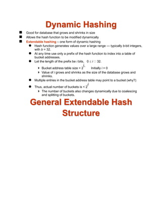 Dynamic Hashing
 Good for database that grows and shrinks in size
 Allows the hash function to be modified dynamically
 Extendable hashing – one form of dynamic hashing
 Hash function generates values over a large range — typically b-bit integers,
with b = 32.
 At any time use only a prefix of the hash function to index into a table of
bucket addresses.
 Let the length of the prefix be i bits, 0  i 32.
 Bucket address table size = 2
i.
Initially i = 0
 Value of i grows and shrinks as the size of the database grows and
shrinks.
 Multiple entries in the bucket address table may point to a bucket (why?)
 Thus, actual number of buckets is < 2
i
 The number of buckets also changes dynamically due to coalescing
and splitting of buckets.
General Extendable Hash
Structure
 
