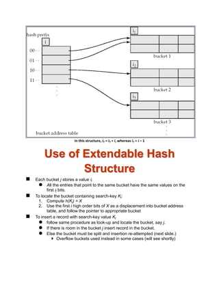In this structure, i2 = i3 = i, whereas i1 = i – 1
Use of Extendable Hash
Structure
 Each bucket j stores a value ij
 All the entries that point to the same bucket have the same values on the
first ij bits.
 To locate the bucket containing search-key Kj:
1. Compute h(Kj) = X
2. Use the first i high order bits of X as a displacement into bucket address
table, and follow the pointer to appropriate bucket
 To insert a record with search-key value Kj
 follow same procedure as look-up and locate the bucket, say j.
 If there is room in the bucket j insert record in the bucket.
 Else the bucket must be split and insertion re-attempted (next slide.)
 Overflow buckets used instead in some cases (will see shortly)
 