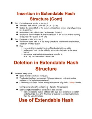 Insertion in Extendable Hash
Structure (Cont)
 If i > ij (more than one pointer to bucket j)
 allocate a new bucket z, and set ij = iz = (ij + 1)
 Update the second half of the bucket address table entries originally pointing
to j, to point to z
 remove each record in bucket j and reinsert (in j or z)
 recompute new bucket for Kj and insert record in the bucket (further splitting
is required if the bucket is still full)
 If i = ij (only one pointer to bucket j)
 If i reaches some limit b, or too many splits have happened in this insertion,
create an overflow bucket
 Else
 increment i and double the size of the bucket address table.
 replace each entry in the table by two entries that point to the same
bucket.
 recompute new bucket address table entry for Kj
Now i > ij so use the first case above.
Deletion in Extendable Hash
Structure
 To delete a key value,
 locate it in its bucket and remove it.
 The bucket itself can be removed if it becomes empty (with appropriate
updates to the bucket address table).
 Coalescing of buckets can be done (can coalesce only with a “buddy” bucket
having same value of ij and same ij –1 prefix, if it is present)
 Decreasing bucket address table size is also possible
 Note: decreasing bucket address table size is an expensive operation
and should be done only if number of buckets becomes much smaller
than the size of the table
Use of Extendable Hash
 