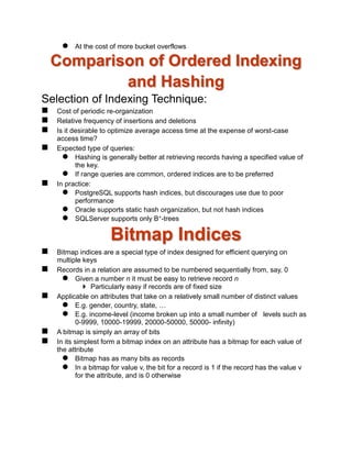  At the cost of more bucket overflows
Comparison of Ordered Indexing
and Hashing
Selection of Indexing Technique:
 Cost of periodic re-organization
 Relative frequency of insertions and deletions
 Is it desirable to optimize average access time at the expense of worst-case
access time?
 Expected type of queries:
 Hashing is generally better at retrieving records having a specified value of
the key.
 If range queries are common, ordered indices are to be preferred
 In practice:
 PostgreSQL supports hash indices, but discourages use due to poor
performance
 Oracle supports static hash organization, but not hash indices
 SQLServer supports only B+-trees
Bitmap Indices
 Bitmap indices are a special type of index designed for efficient querying on
multiple keys
 Records in a relation are assumed to be numbered sequentially from, say, 0
 Given a number n it must be easy to retrieve record n
 Particularly easy if records are of fixed size
 Applicable on attributes that take on a relatively small number of distinct values
 E.g. gender, country, state, …
 E.g. income-level (income broken up into a small number of levels such as
0-9999, 10000-19999, 20000-50000, 50000- infinity)
 A bitmap is simply an array of bits
 In its simplest form a bitmap index on an attribute has a bitmap for each value of
the attribute
 Bitmap has as many bits as records
 In a bitmap for value v, the bit for a record is 1 if the record has the value v
for the attribute, and is 0 otherwise
 