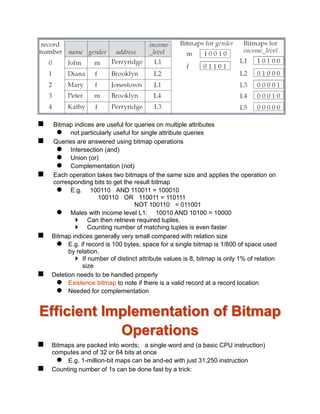  Bitmap indices are useful for queries on multiple attributes
 not particularly useful for single attribute queries
 Queries are answered using bitmap operations
 Intersection (and)
 Union (or)
 Complementation (not)
 Each operation takes two bitmaps of the same size and applies the operation on
corresponding bits to get the result bitmap
 E.g. 100110 AND 110011 = 100010
100110 OR 110011 = 110111
NOT 100110 = 011001
 Males with income level L1: 10010 AND 10100 = 10000
 Can then retrieve required tuples.
 Counting number of matching tuples is even faster
 Bitmap indices generally very small compared with relation size
 E.g. if record is 100 bytes, space for a single bitmap is 1/800 of space used
by relation.
 If number of distinct attribute values is 8, bitmap is only 1% of relation
size
 Deletion needs to be handled properly
 Existence bitmap to note if there is a valid record at a record location
 Needed for complementation
Efficient Implementation of Bitmap
Operations
 Bitmaps are packed into words; a single word and (a basic CPU instruction)
computes and of 32 or 64 bits at once
 E.g. 1-million-bit maps can be and-ed with just 31,250 instruction
 Counting number of 1s can be done fast by a trick:
 